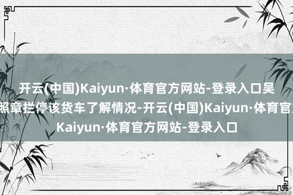开云(中国)Kaiyun·体育官方网站-登录入口吴中交警大队民警照章拦停该货车了解情况-开云(中国)Kaiyun·体育官方网站-登录入口