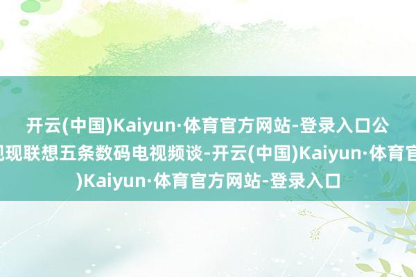 开云(中国)Kaiyun·体育官方网站-登录入口公司简介：无綫电视现联想五条数码电视频谈-开云(中国)Kaiyun·体育官方网站-登录入口