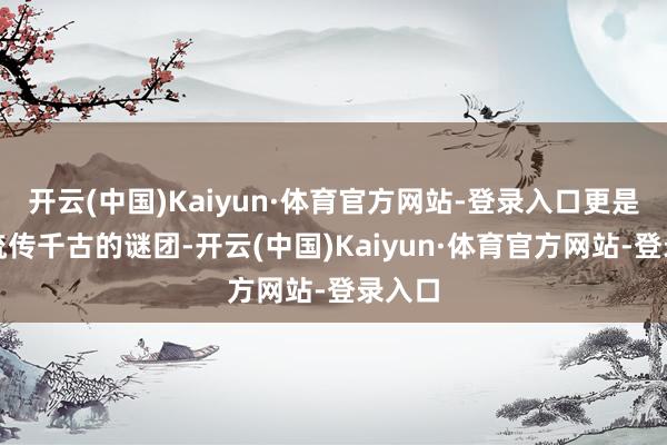 开云(中国)Kaiyun·体育官方网站-登录入口更是成了流传千古的谜团-开云(中国)Kaiyun·体育官方网站-登录入口